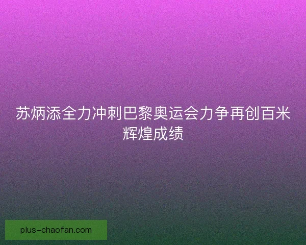 苏炳添全力冲刺巴黎奥运会力争再创百米辉煌成绩