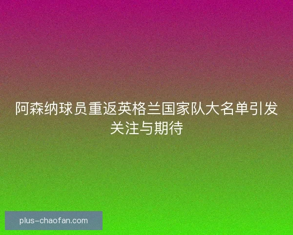 阿森纳球员重返英格兰国家队大名单引发关注与期待